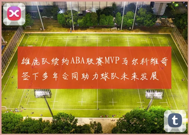 雄鹿队续约ABA联赛MVP马尔科维奇签下多年合同助力球队未来发展
