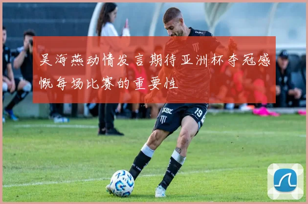 吴海燕动情发言期待亚洲杯夺冠感慨每场比赛的重要性