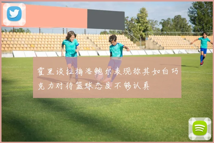霍里谈拉梅洛鲍尔表现称其如白巧克力对待篮球态度不够认真