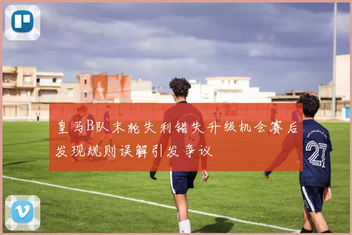 皇马B队末轮失利错失升级机会赛后发现规则误解引发争议