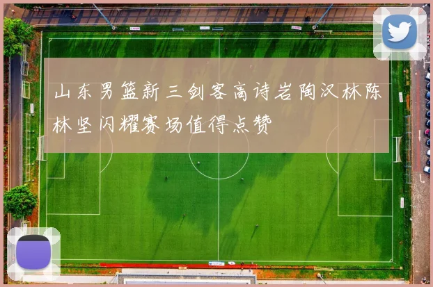 山东男篮新三剑客高诗岩陶汉林陈林坚闪耀赛场值得点赞