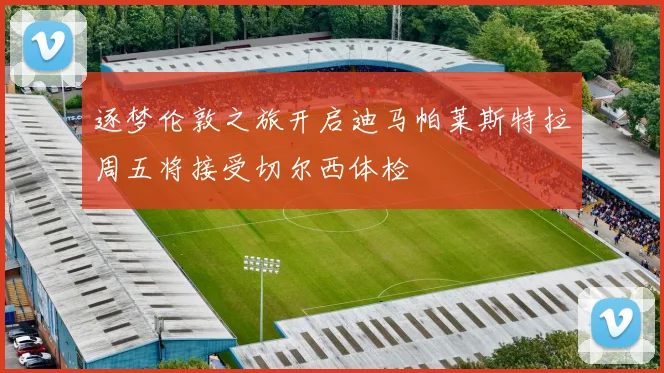 逐梦伦敦之旅开启迪马帕莱斯特拉周五将接受切尔西体检
