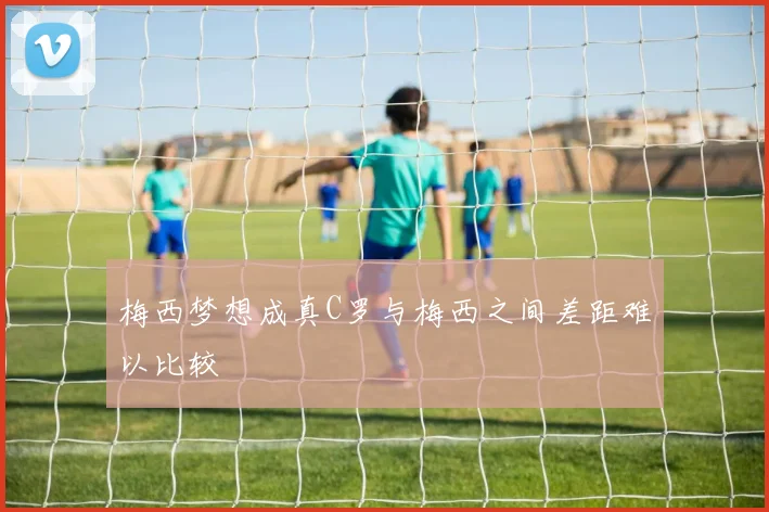梅西梦想成真C罗与梅西之间差距难以比较