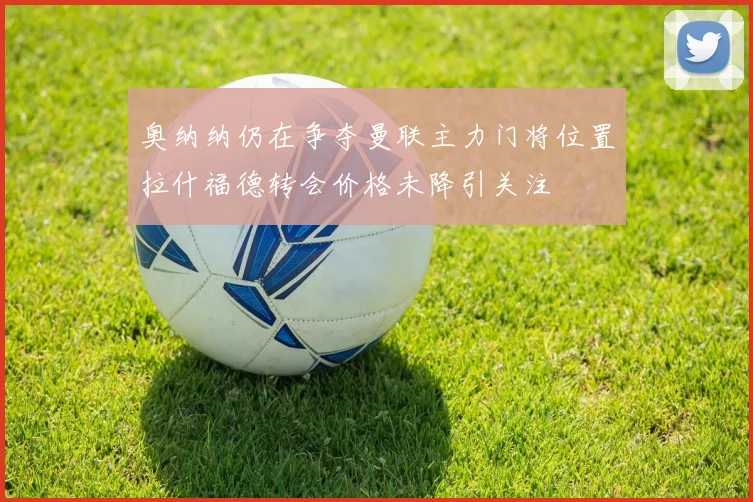 奥纳纳仍在争夺曼联主力门将位置拉什福德转会价格未降引关注