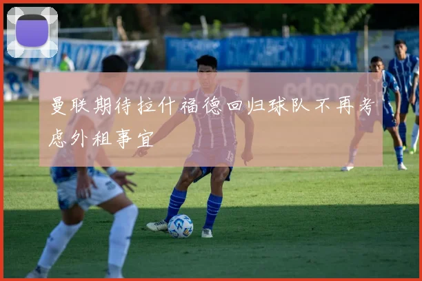 曼联期待拉什福德回归球队不再考虑外租事宜