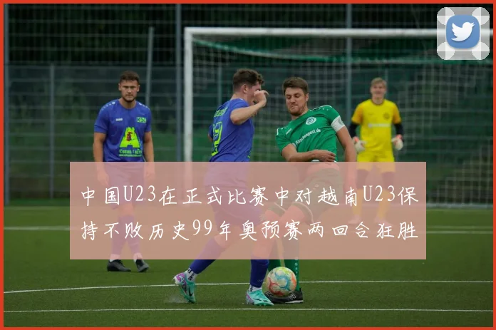中国U23在正式比赛中对越南U23保持不败历史99年奥预赛两回合狂胜7-0