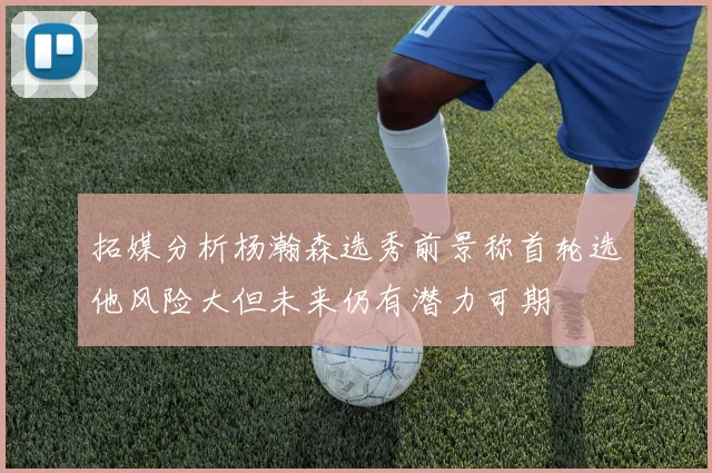 拓媒分析杨瀚森选秀前景称首轮选他风险大但未来仍有潜力可期