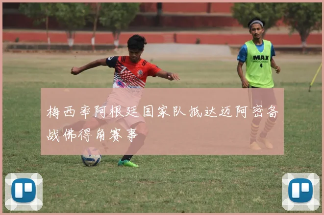 梅西率阿根廷国家队抵达迈阿密备战佛得角赛事