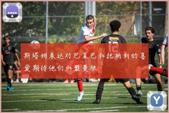斯塔姆表达对巴莱巴和托纳利的喜爱期待他们加盟曼联