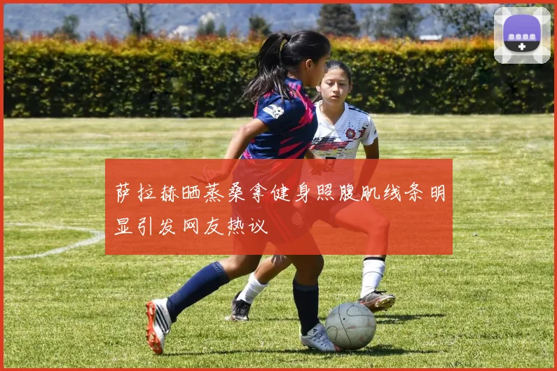 萨拉赫晒蒸桑拿健身照腹肌线条明显引发网友热议