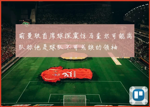 前曼联首席球探震惊马奎尔可能离队称他是球队不可或缺的领袖