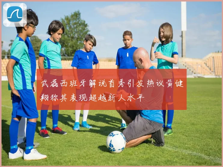 武磊西班牙解说首秀引发热议黄健翔称其表现超越新人水平