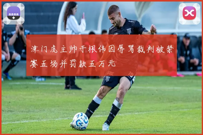 津门虎主帅于根伟因辱骂裁判被禁赛五场并罚款五万元