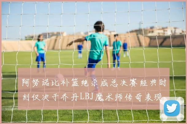 阿努诺比补篮绝杀成总决赛经典时刻仅次于乔丹LBJ魔术师传奇表现