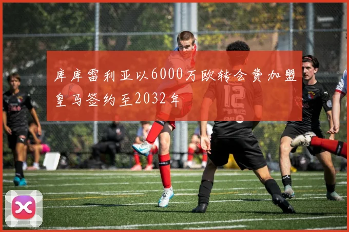 库库雷利亚以6000万欧转会费加盟皇马签约至2032年