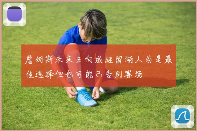 詹姆斯未来去向成谜留湖人或是最佳选择但也可能已告别赛场