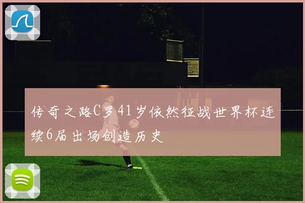 传奇之路C罗41岁依然征战世界杯连续6届出场创造历史