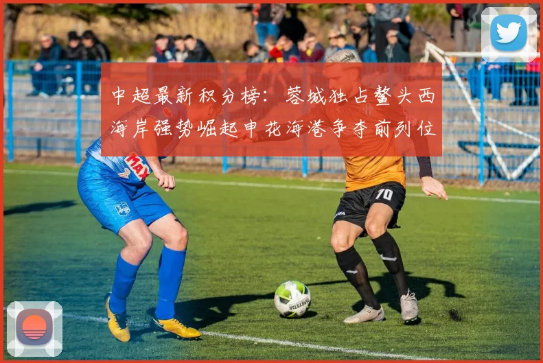 中超最新积分榜：蓉城独占鳌头西海岸强势崛起申花海港争夺前列位置