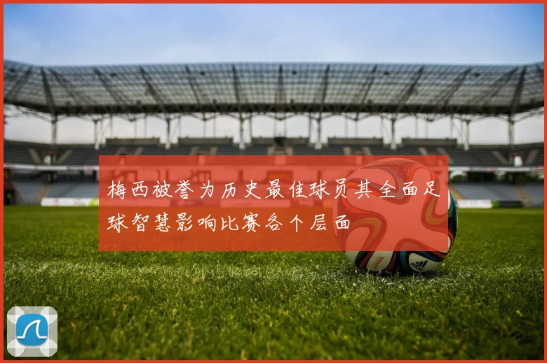 梅西被誉为历史最佳球员其全面足球智慧影响比赛各个层面