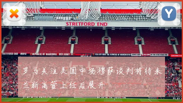 罗马关注美国中场穆萨谈判将待米兰新高管上任后展开