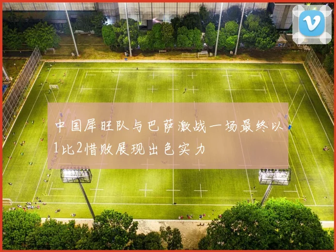 中国犀旺队与巴萨激战一场最终以1比2惜败展现出色实力