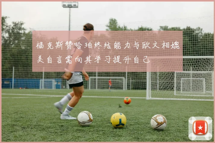 福克斯赞哈珀终结能力与欧文相媲美自言需向其学习提升自己