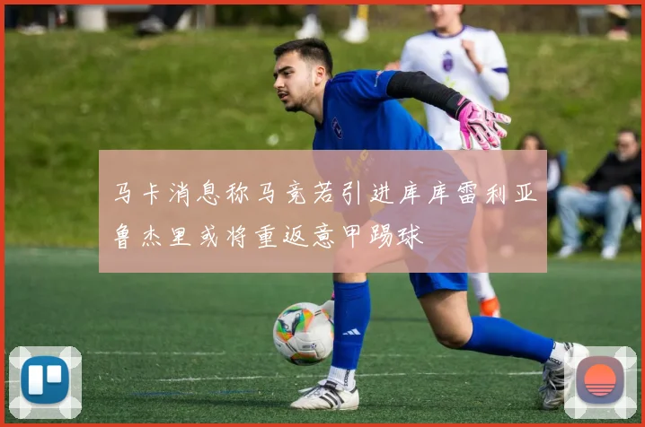 马卡消息称马竞若引进库库雷利亚鲁杰里或将重返意甲踢球
